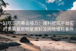 51吃瓜内幕全接力：爆料吃瓜平台实时更新最新明星黑料及网络爆料事件