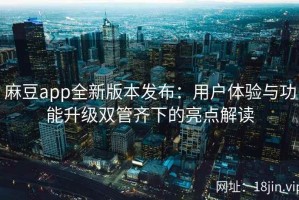 麻豆app全新版本发布：用户体验与功能升级双管齐下的亮点解读