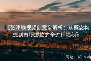 《张津瑜视频创意全解析：从概念构想到市场爆款的全过程揭秘》