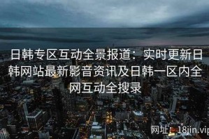 日韩专区互动全景报道：实时更新日韩网站最新影音资讯及日韩一区内全网互动全搜录