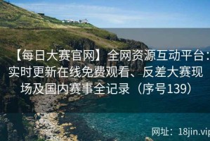 【每日大赛官网】全网资源互动平台：实时更新在线免费观看、反差大赛现场及国内赛事全记录（序号139）