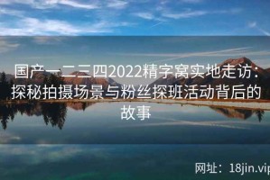 国产一二三四2022精字窝实地走访：探秘拍摄场景与粉丝探班活动背后的故事