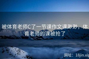 被体育老师C了一节课作文课渺渺，体育老师的课被抢了