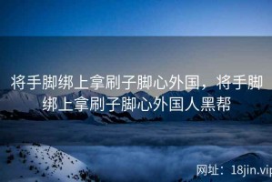 将手脚绑上拿刷子脚心外国，将手脚绑上拿刷子脚心外国人黑帮