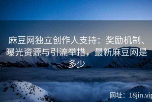 麻豆网独立创作人支持：奖励机制、曝光资源与引流举措，最新麻豆网是多少