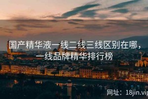 国产精华液一线二线三线区别在哪，一线品牌精华排行榜