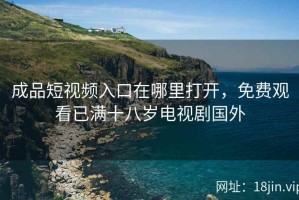 成品短视频入口在哪里打开，免费观看已满十八岁电视剧国外
