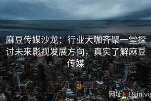 麻豆传媒沙龙：行业大咖齐聚一堂探讨未来影视发展方向，真实了解麻豆传媒