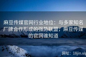 麻豆传媒官网行业地位：与多家知名厂牌合作形成的强势联盟，麻豆传媒的官网谁知道
