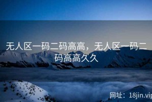 无人区一码二码高高，无人区一码二码高高久久
