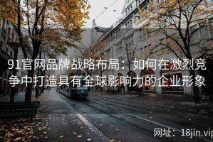 91官网品牌战略布局：如何在激烈竞争中打造具有全球影响力的企业形象