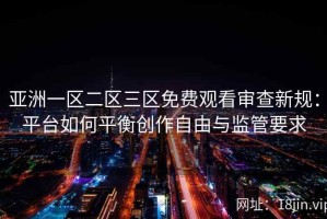 亚洲一区二区三区免费观看审查新规：平台如何平衡创作自由与监管要求