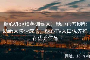 糖心Vlog精英训练营：糖心官方网帮助新人快速成长，糖心TV入口优先推荐优秀作品
