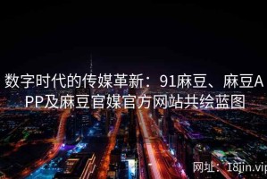 数字时代的传媒革新：91麻豆、麻豆APP及麻豆官媒官方网站共绘蓝图