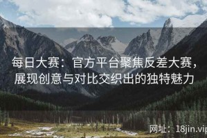 每日大赛：官方平台聚焦反差大赛，展现创意与对比交织出的独特魅力