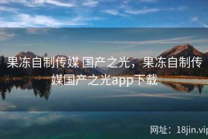 果冻自制传媒 国产之光，果冻自制传媒国产之光app下载