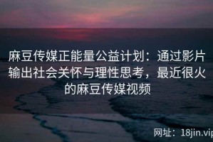 麻豆传媒正能量公益计划：通过影片输出社会关怀与理性思考，最近很火的麻豆传媒视频