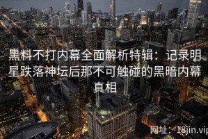 黑料不打内幕全面解析特辑：记录明星跌落神坛后那不可触碰的黑暗内幕真相