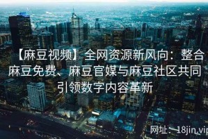 【麻豆视频】全网资源新风向：整合麻豆免费、麻豆官媒与麻豆社区共同引领数字内容革新