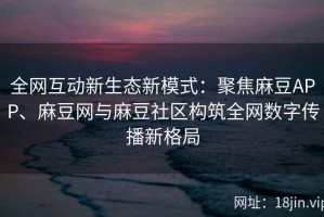 全网互动新生态新模式：聚焦麻豆APP、麻豆网与麻豆社区构筑全网数字传播新格局