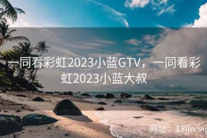 一同看彩虹2023小蓝GTV，一同看彩虹2023小蓝大叔