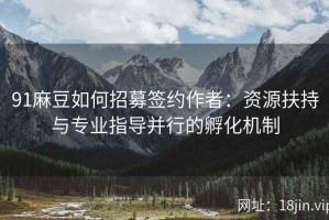 91麻豆如何招募签约作者：资源扶持与专业指导并行的孵化机制