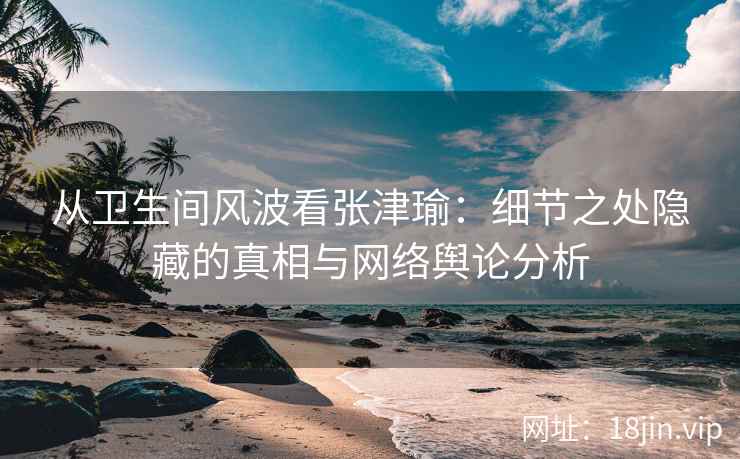从卫生间风波看张津瑜：细节之处隐藏的真相与网络舆论分析