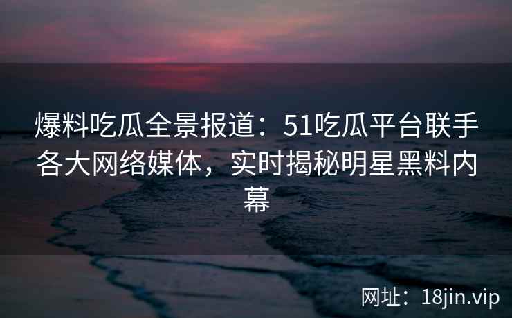 爆料吃瓜全景报道：51吃瓜平台联手各大网络媒体，实时揭秘明星黑料内幕