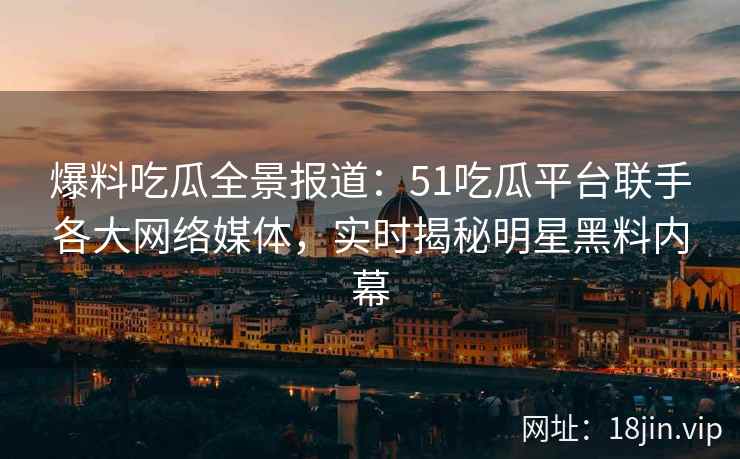 爆料吃瓜全景报道：51吃瓜平台联手各大网络媒体，实时揭秘明星黑料内幕