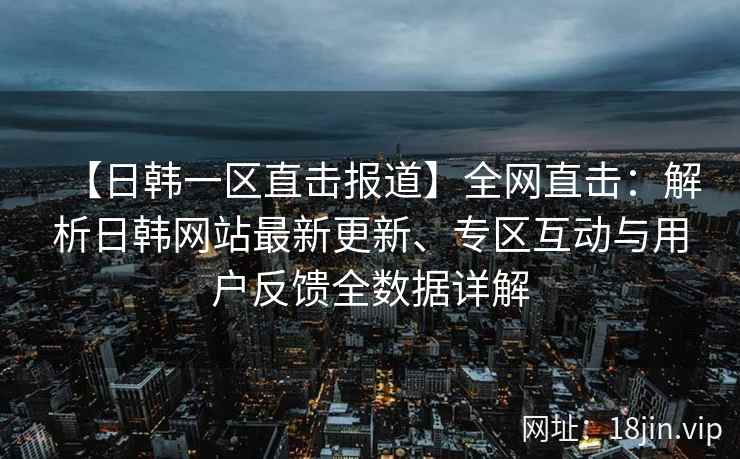 【日韩一区直击报道】全网直击：解析日韩网站最新更新、专区互动与用户反馈全数据详解