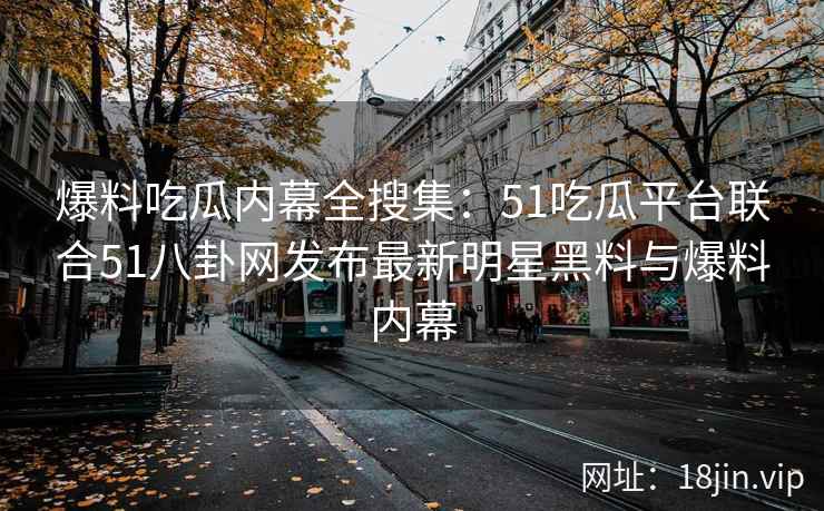 爆料吃瓜内幕全搜集：51吃瓜平台联合51八卦网发布最新明星黑料与爆料内幕