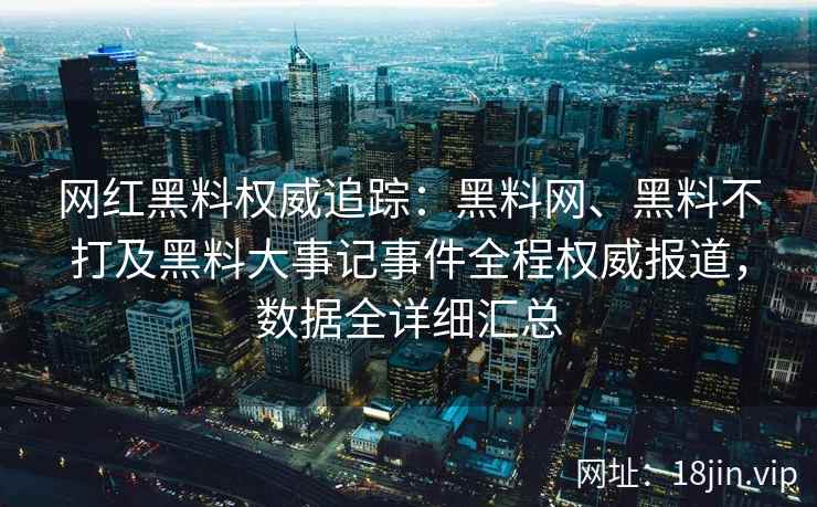 网红黑料权威追踪：黑料网、黑料不打及黑料大事记事件全程权威报道，数据全详细汇总