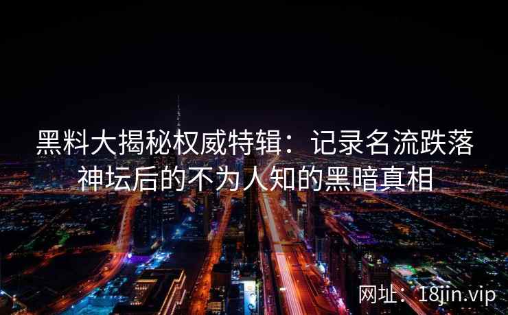 黑料大揭秘权威特辑：记录名流跌落神坛后的不为人知的黑暗真相
