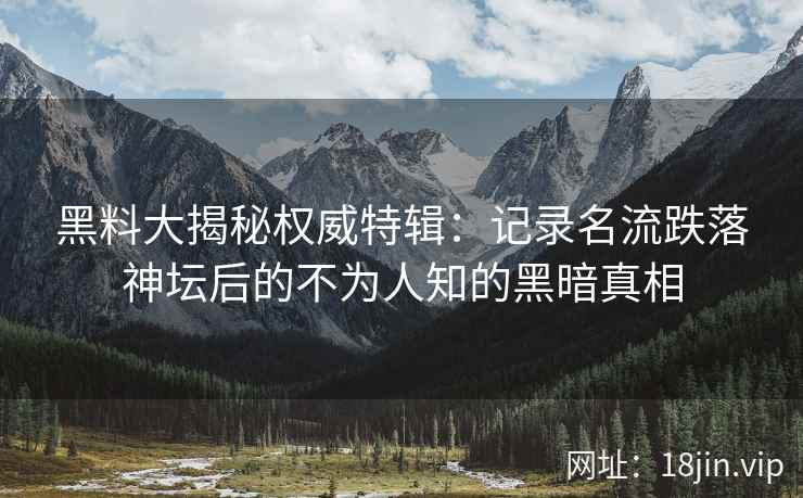 黑料大揭秘权威特辑：记录名流跌落神坛后的不为人知的黑暗真相