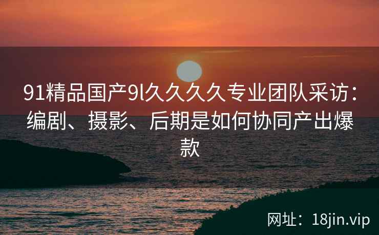 91精品国产9l久久久久专业团队采访：编剧、摄影、后期是如何协同产出爆款