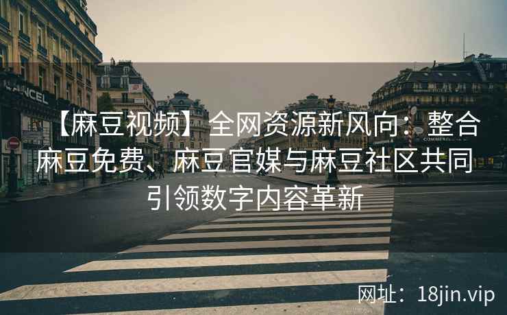 【麻豆视频】全网资源新风向：整合麻豆免费、麻豆官媒与麻豆社区共同引领数字内容革新