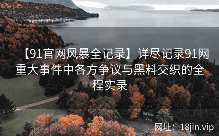 【91官网风暴全记录】详尽记录91网重大事件中各方争议与黑料交织的全程实录