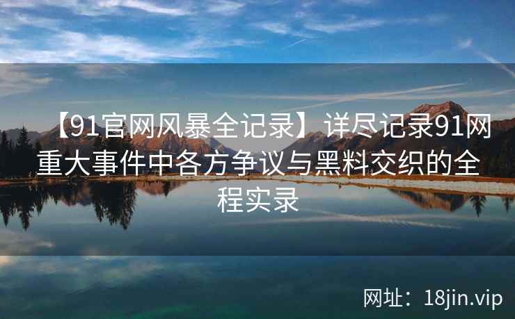 【91官网风暴全记录】详尽记录91网重大事件中各方争议与黑料交织的全程实录