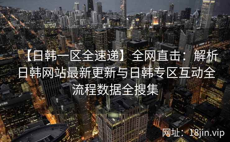 【日韩一区全速递】全网直击：解析日韩网站最新更新与日韩专区互动全流程数据全搜集