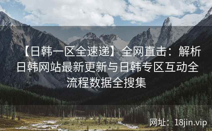 【日韩一区全速递】全网直击：解析日韩网站最新更新与日韩专区互动全流程数据全搜集