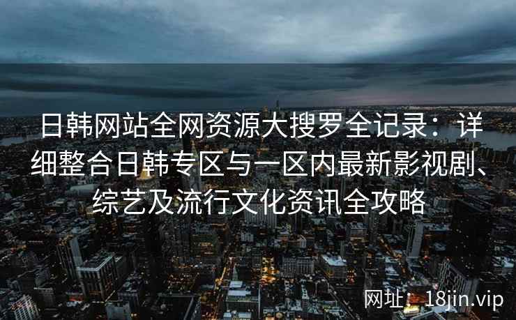 日韩网站全网资源大搜罗全记录：详细整合日韩专区与一区内最新影视剧、综艺及流行文化资讯全攻略
