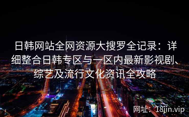 日韩网站全网资源大搜罗全记录：详细整合日韩专区与一区内最新影视剧、综艺及流行文化资讯全攻略