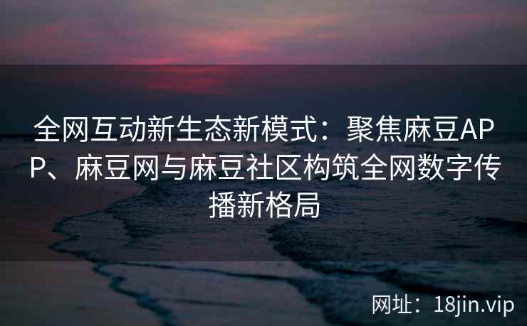 全网互动新生态新模式：聚焦麻豆APP、麻豆网与麻豆社区构筑全网数字传播新格局
