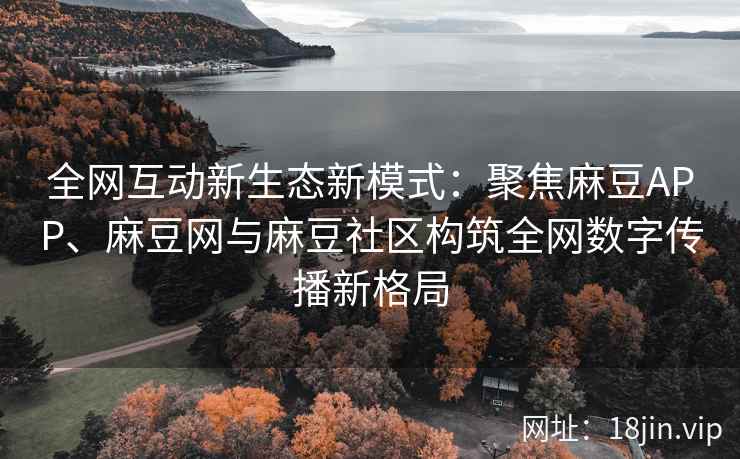 全网互动新生态新模式：聚焦麻豆APP、麻豆网与麻豆社区构筑全网数字传播新格局