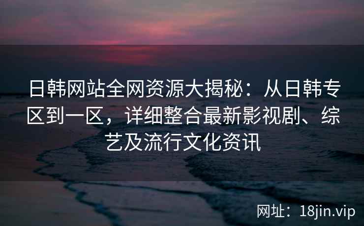 日韩网站全网资源大揭秘：从日韩专区到一区，详细整合最新影视剧、综艺及流行文化资讯