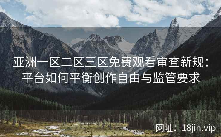 亚洲一区二区三区免费观看审查新规：平台如何平衡创作自由与监管要求
