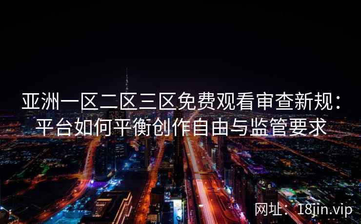 亚洲一区二区三区免费观看审查新规：平台如何平衡创作自由与监管要求