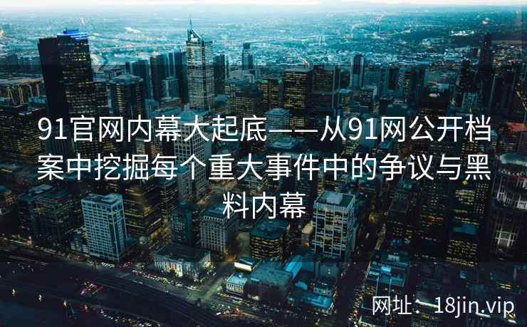 91官网内幕大起底——从91网公开档案中挖掘每个重大事件中的争议与黑料内幕