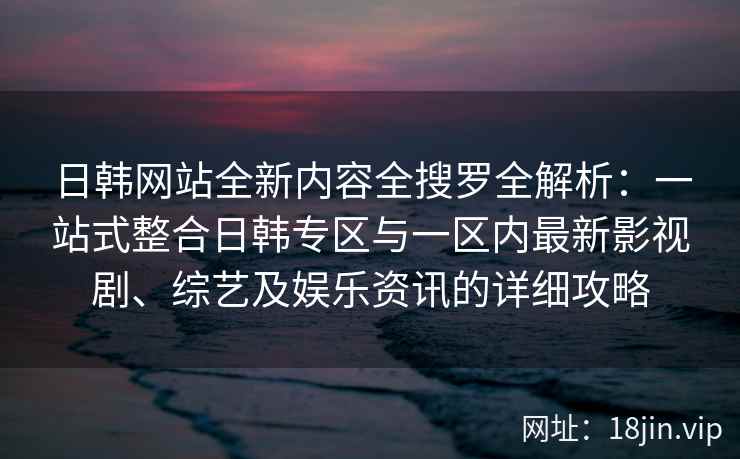 日韩网站全新内容全搜罗全解析：一站式整合日韩专区与一区内最新影视剧、综艺及娱乐资讯的详细攻略