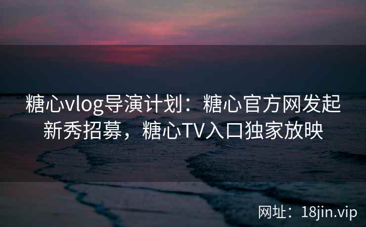 糖心vlog导演计划：糖心官方网发起新秀招募，糖心TV入口独家放映